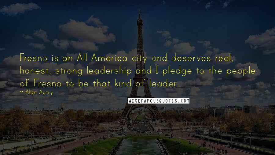 Alan Autry Quotes: Fresno is an All America city and deserves real, honest, strong leadership and I pledge to the people of Fresno to be that kind of leader.