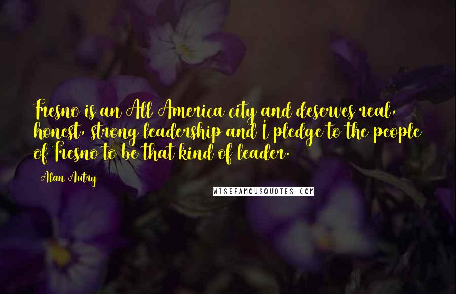 Alan Autry Quotes: Fresno is an All America city and deserves real, honest, strong leadership and I pledge to the people of Fresno to be that kind of leader.