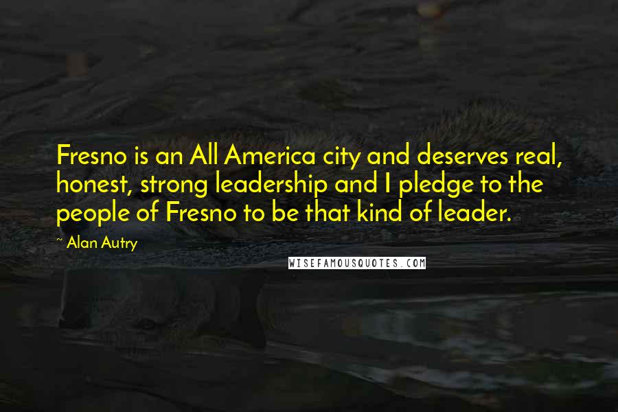 Alan Autry Quotes: Fresno is an All America city and deserves real, honest, strong leadership and I pledge to the people of Fresno to be that kind of leader.