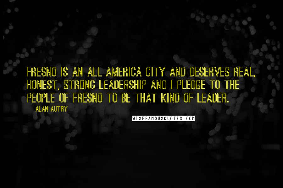 Alan Autry Quotes: Fresno is an All America city and deserves real, honest, strong leadership and I pledge to the people of Fresno to be that kind of leader.