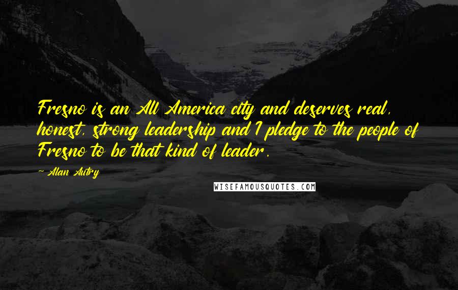 Alan Autry Quotes: Fresno is an All America city and deserves real, honest, strong leadership and I pledge to the people of Fresno to be that kind of leader.