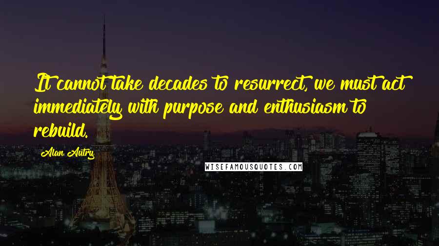 Alan Autry Quotes: It cannot take decades to resurrect, we must act immediately with purpose and enthusiasm to rebuild.