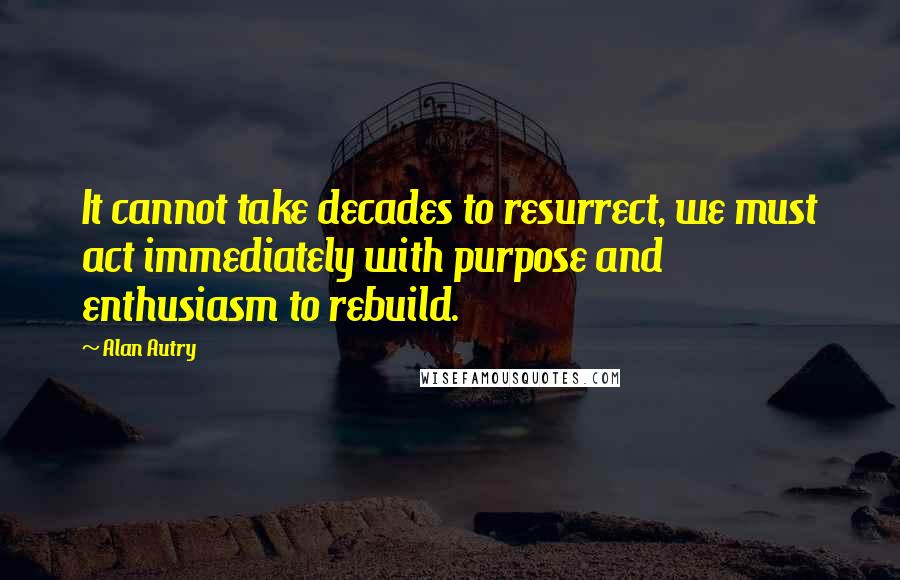 Alan Autry Quotes: It cannot take decades to resurrect, we must act immediately with purpose and enthusiasm to rebuild.