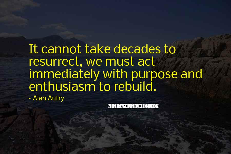 Alan Autry Quotes: It cannot take decades to resurrect, we must act immediately with purpose and enthusiasm to rebuild.
