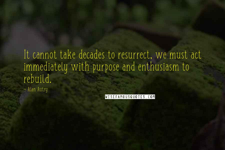 Alan Autry Quotes: It cannot take decades to resurrect, we must act immediately with purpose and enthusiasm to rebuild.