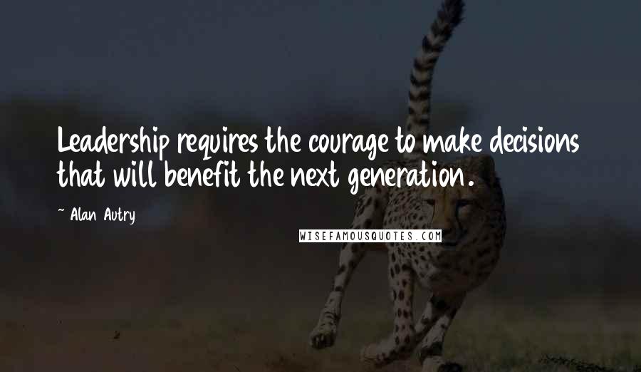 Alan Autry Quotes: Leadership requires the courage to make decisions that will benefit the next generation.