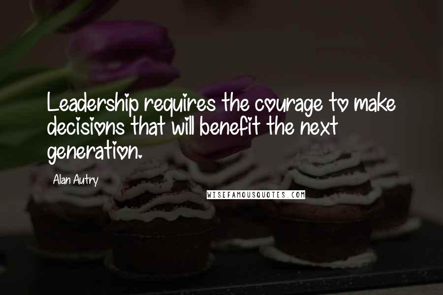 Alan Autry Quotes: Leadership requires the courage to make decisions that will benefit the next generation.