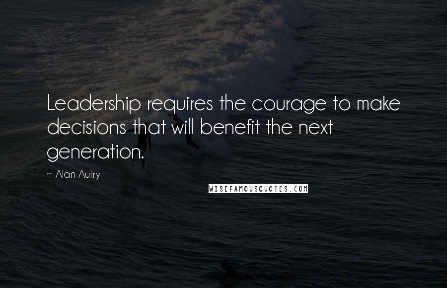 Alan Autry Quotes: Leadership requires the courage to make decisions that will benefit the next generation.