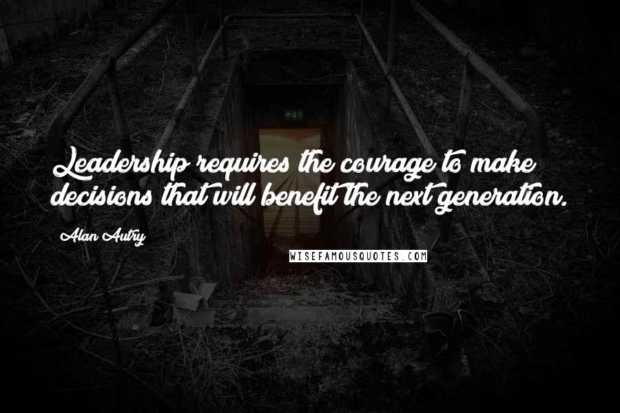 Alan Autry Quotes: Leadership requires the courage to make decisions that will benefit the next generation.