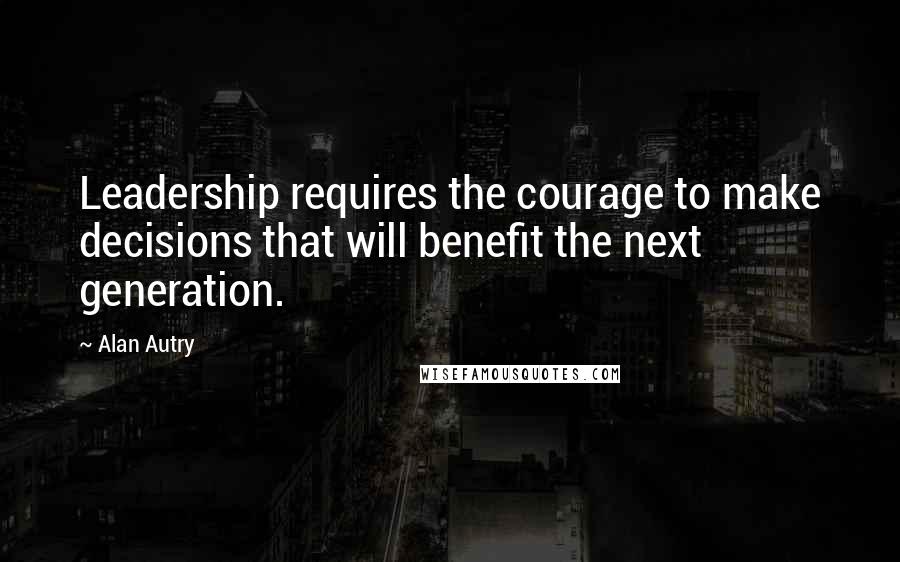Alan Autry Quotes: Leadership requires the courage to make decisions that will benefit the next generation.