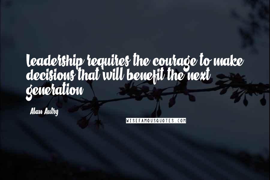Alan Autry Quotes: Leadership requires the courage to make decisions that will benefit the next generation.