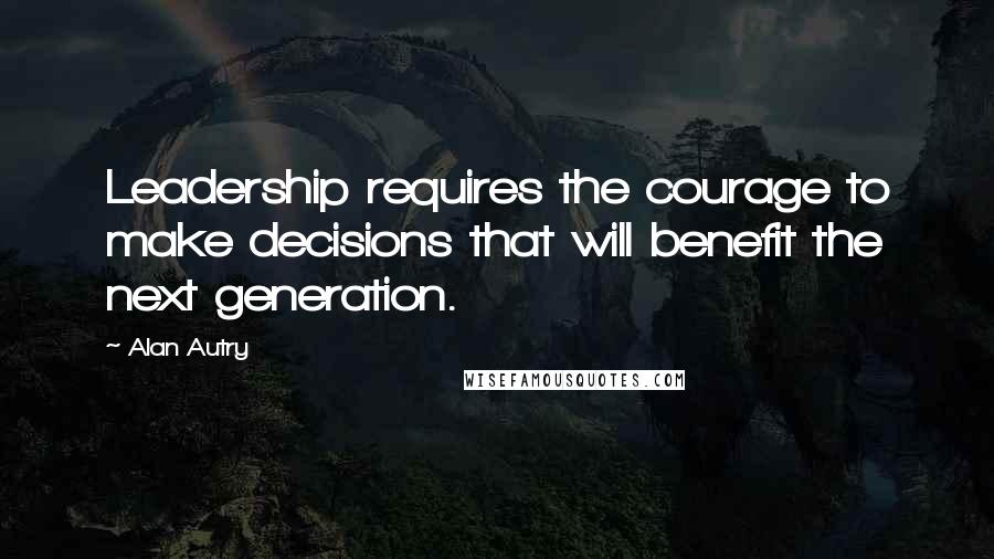 Alan Autry Quotes: Leadership requires the courage to make decisions that will benefit the next generation.