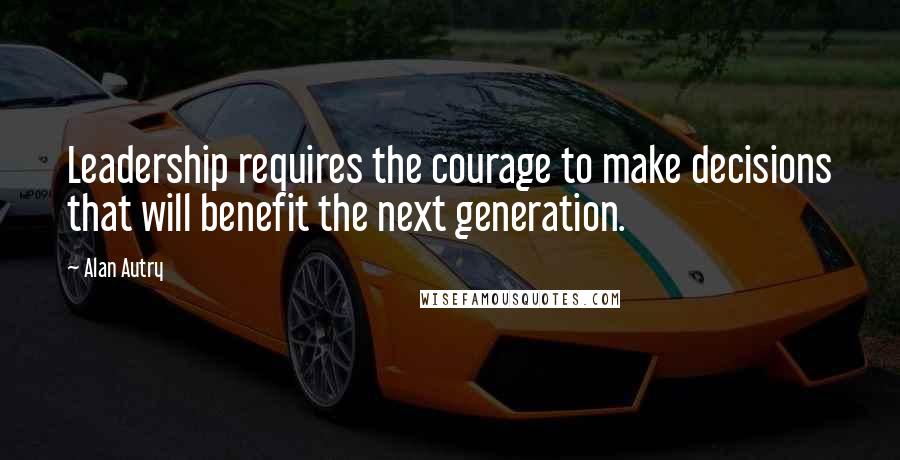 Alan Autry Quotes: Leadership requires the courage to make decisions that will benefit the next generation.