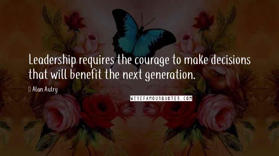 Alan Autry Quotes: Leadership requires the courage to make decisions that will benefit the next generation.