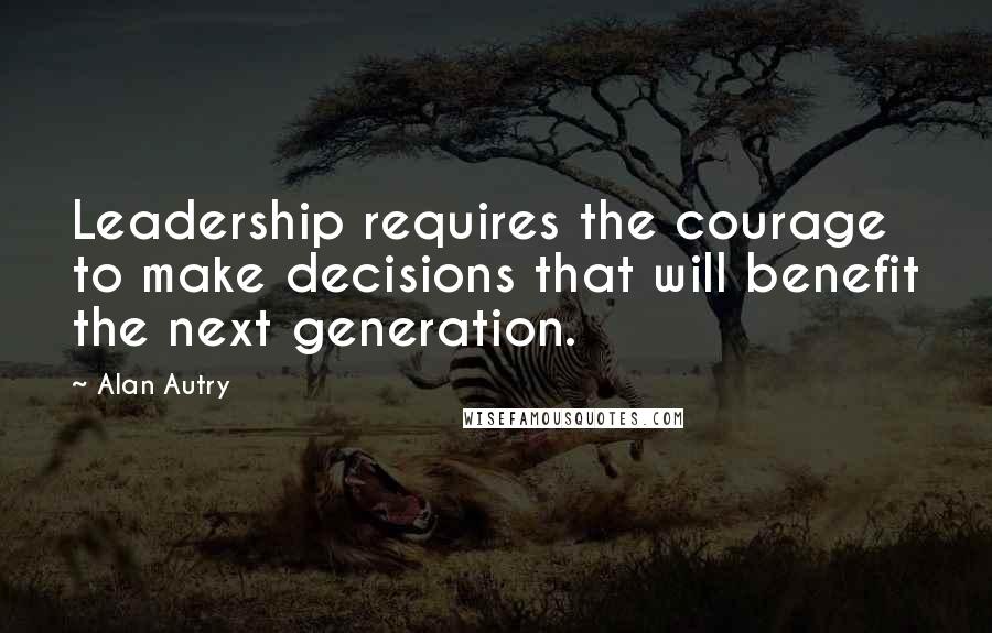Alan Autry Quotes: Leadership requires the courage to make decisions that will benefit the next generation.