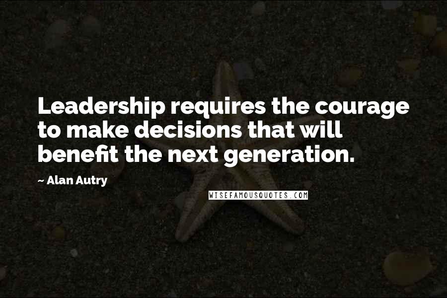 Alan Autry Quotes: Leadership requires the courage to make decisions that will benefit the next generation.