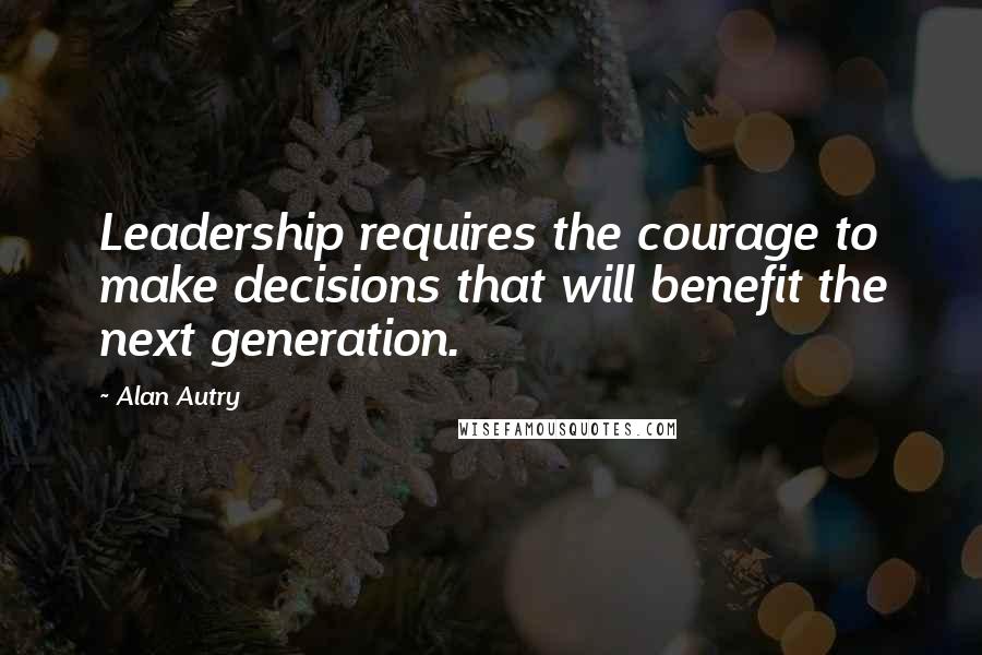 Alan Autry Quotes: Leadership requires the courage to make decisions that will benefit the next generation.