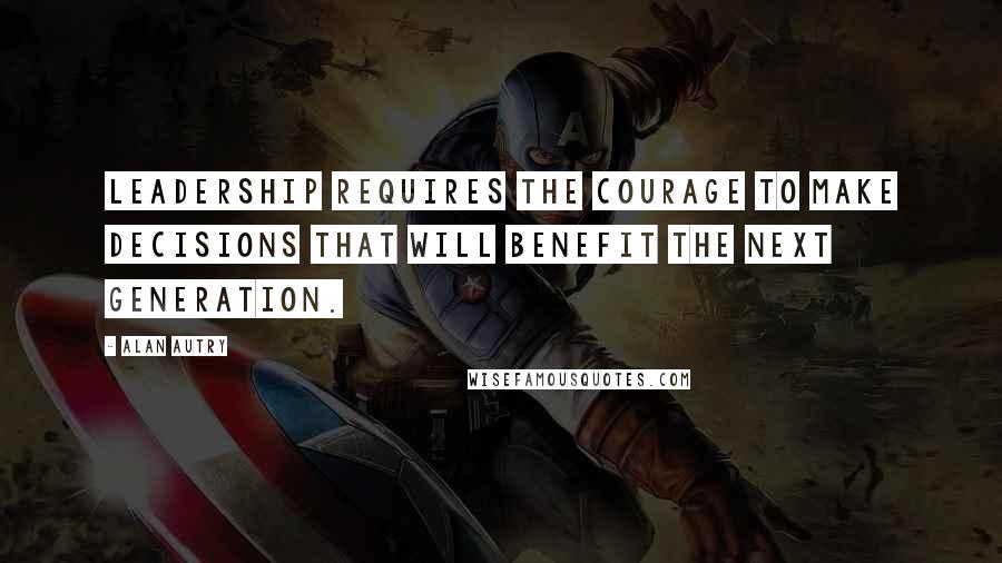Alan Autry Quotes: Leadership requires the courage to make decisions that will benefit the next generation.