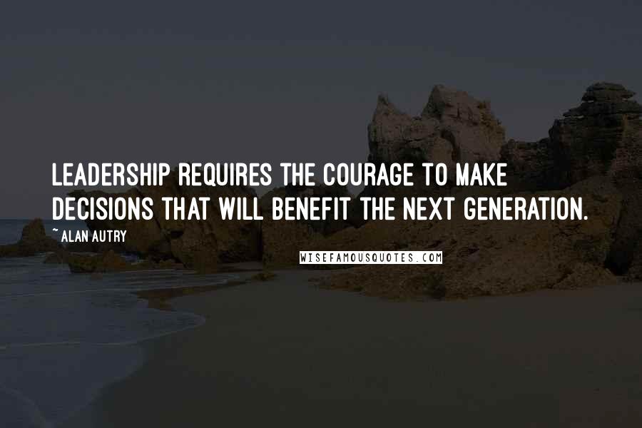 Alan Autry Quotes: Leadership requires the courage to make decisions that will benefit the next generation.