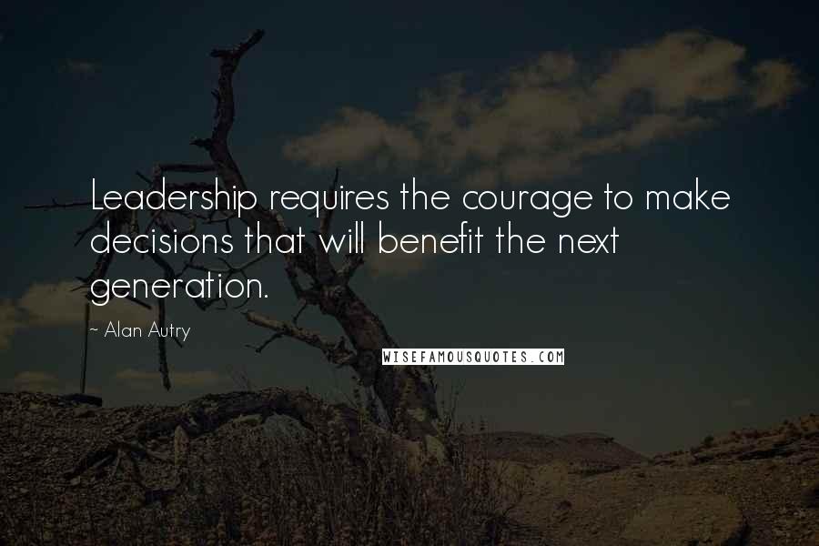 Alan Autry Quotes: Leadership requires the courage to make decisions that will benefit the next generation.