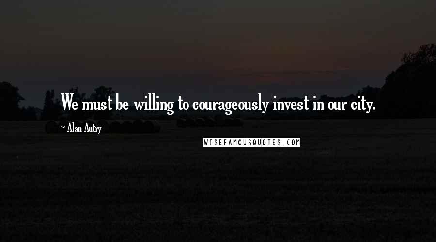 Alan Autry Quotes: We must be willing to courageously invest in our city.