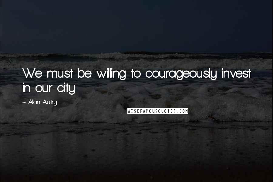 Alan Autry Quotes: We must be willing to courageously invest in our city.