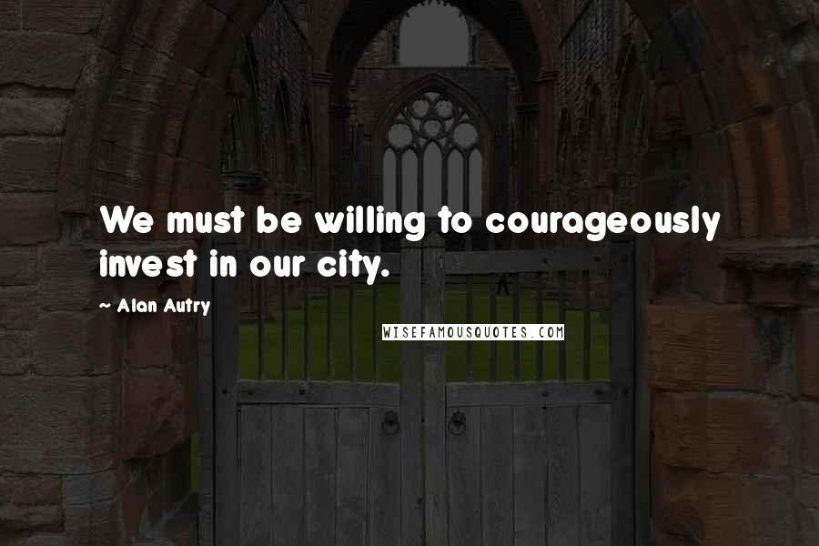 Alan Autry Quotes: We must be willing to courageously invest in our city.