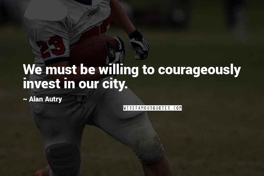 Alan Autry Quotes: We must be willing to courageously invest in our city.