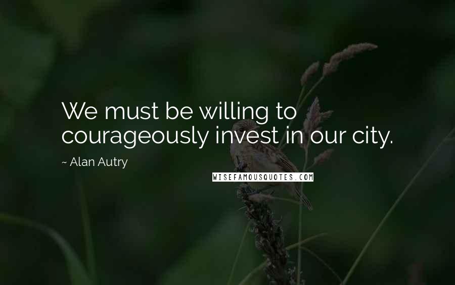 Alan Autry Quotes: We must be willing to courageously invest in our city.
