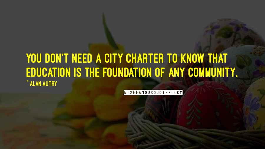 Alan Autry Quotes: You don't need a city charter to know that education is the foundation of any community.