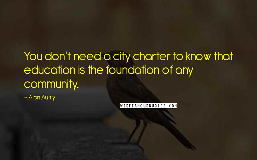 Alan Autry Quotes: You don't need a city charter to know that education is the foundation of any community.