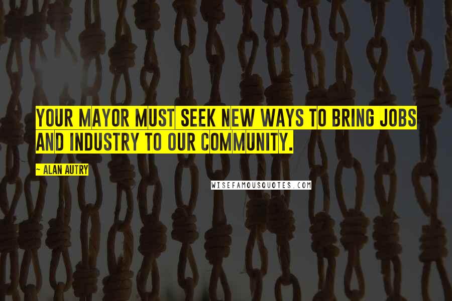 Alan Autry Quotes: Your Mayor must seek new ways to bring jobs and industry to our community.