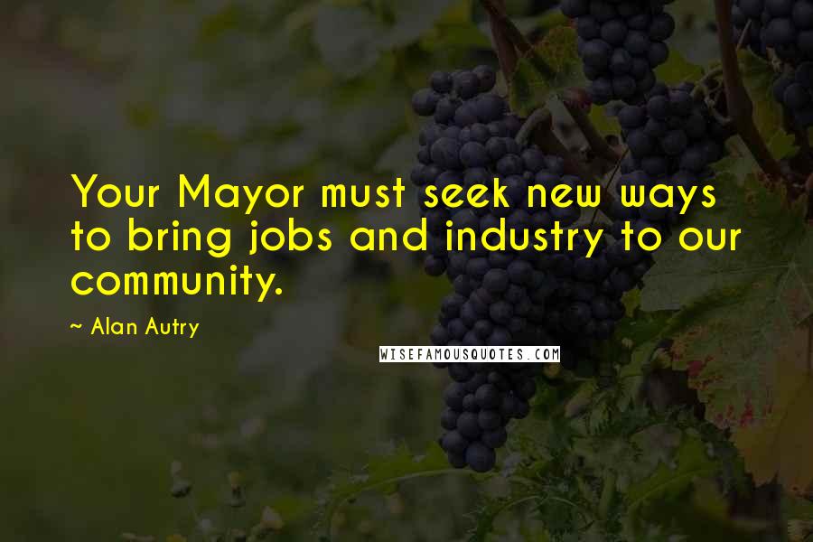 Alan Autry Quotes: Your Mayor must seek new ways to bring jobs and industry to our community.