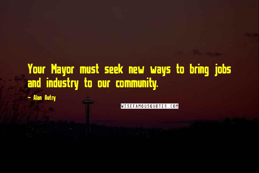 Alan Autry Quotes: Your Mayor must seek new ways to bring jobs and industry to our community.
