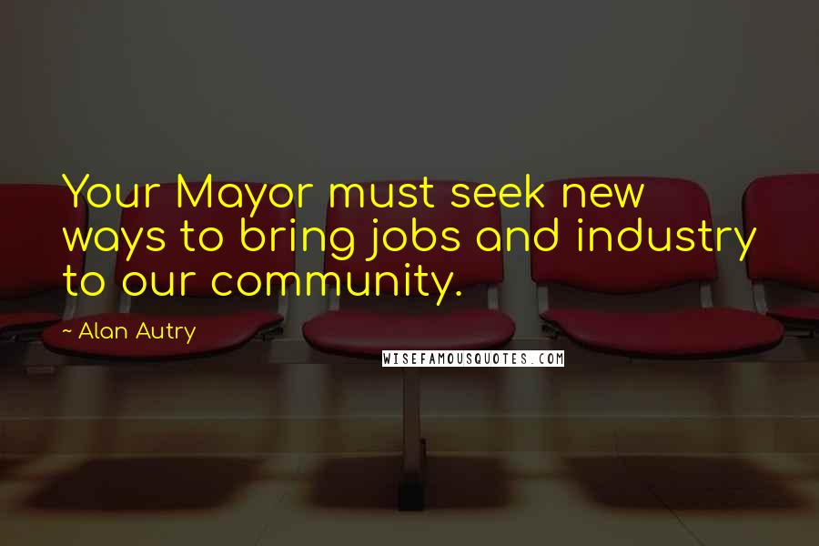 Alan Autry Quotes: Your Mayor must seek new ways to bring jobs and industry to our community.