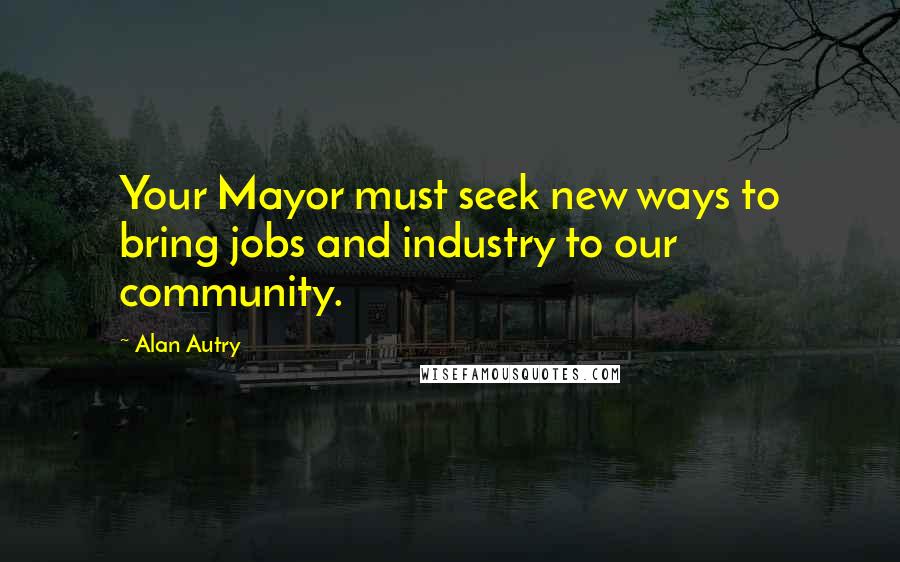 Alan Autry Quotes: Your Mayor must seek new ways to bring jobs and industry to our community.