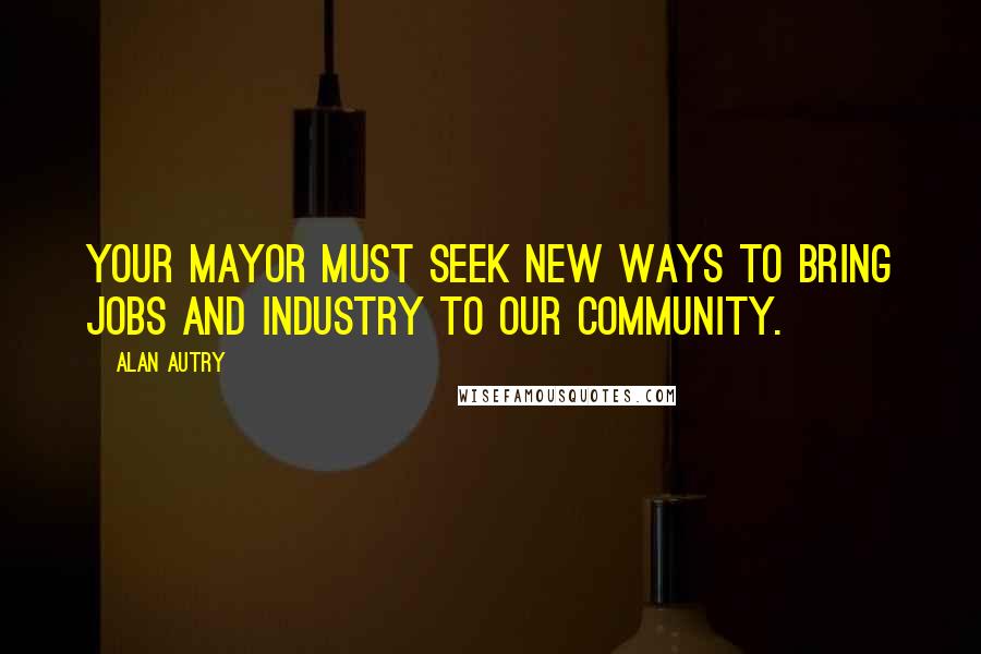 Alan Autry Quotes: Your Mayor must seek new ways to bring jobs and industry to our community.