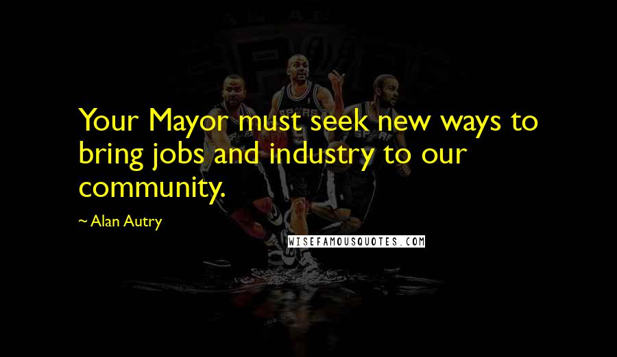 Alan Autry Quotes: Your Mayor must seek new ways to bring jobs and industry to our community.