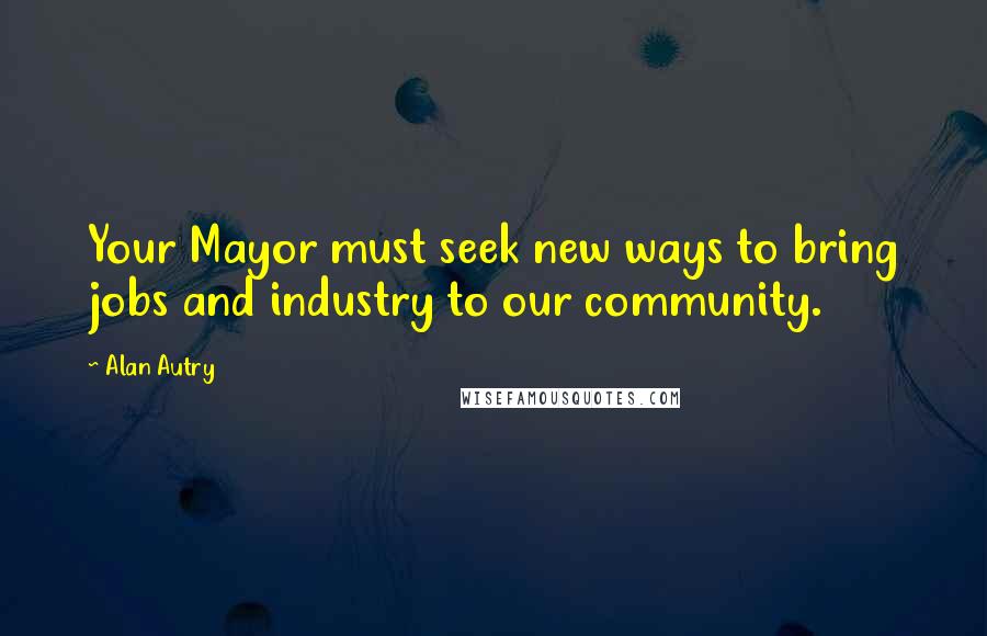 Alan Autry Quotes: Your Mayor must seek new ways to bring jobs and industry to our community.