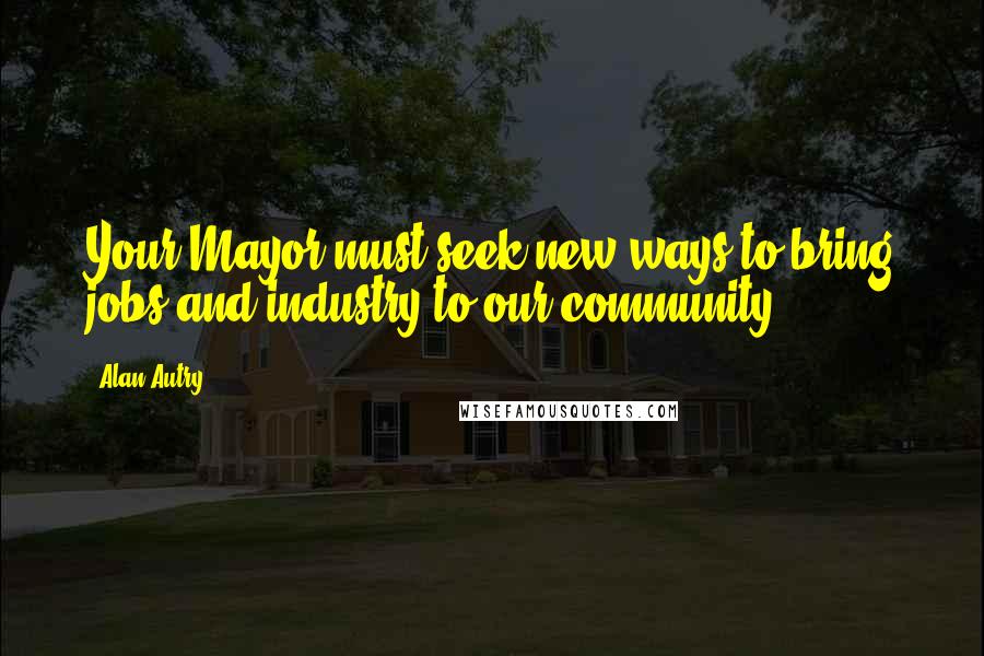 Alan Autry Quotes: Your Mayor must seek new ways to bring jobs and industry to our community.