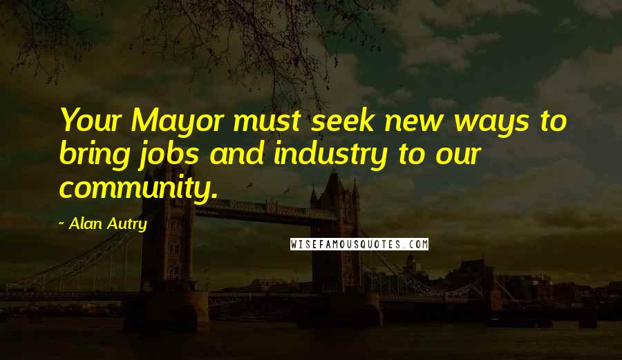 Alan Autry Quotes: Your Mayor must seek new ways to bring jobs and industry to our community.