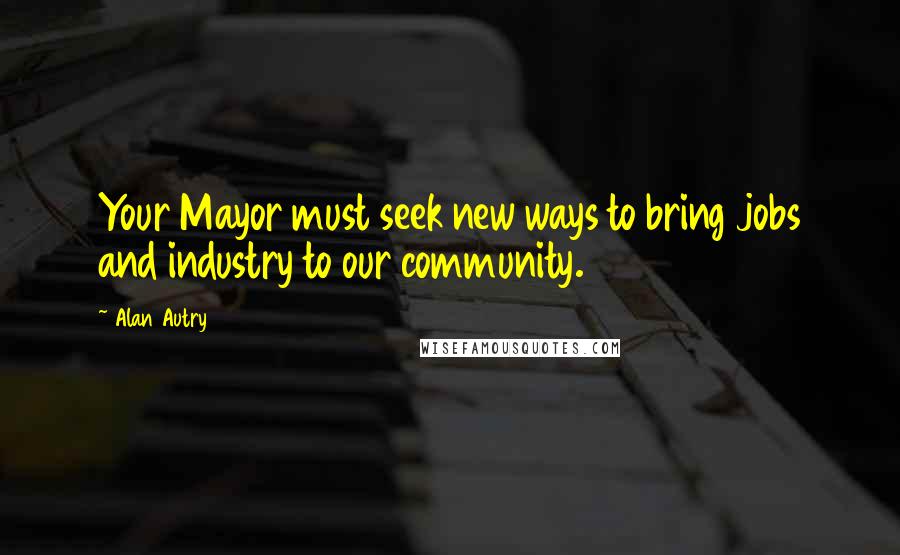 Alan Autry Quotes: Your Mayor must seek new ways to bring jobs and industry to our community.