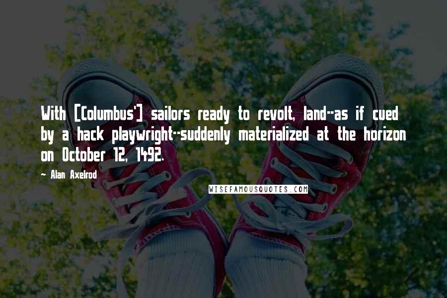 Alan Axelrod Quotes: With [Columbus'] sailors ready to revolt, land--as if cued by a hack playwright--suddenly materialized at the horizon on October 12, 1492.