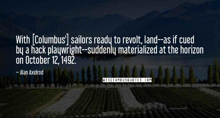 Alan Axelrod Quotes: With [Columbus'] sailors ready to revolt, land--as if cued by a hack playwright--suddenly materialized at the horizon on October 12, 1492.