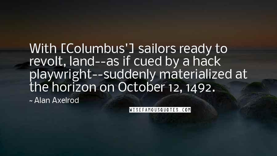 Alan Axelrod Quotes: With [Columbus'] sailors ready to revolt, land--as if cued by a hack playwright--suddenly materialized at the horizon on October 12, 1492.