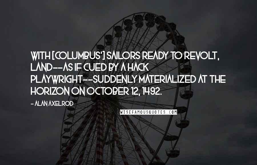 Alan Axelrod Quotes: With [Columbus'] sailors ready to revolt, land--as if cued by a hack playwright--suddenly materialized at the horizon on October 12, 1492.