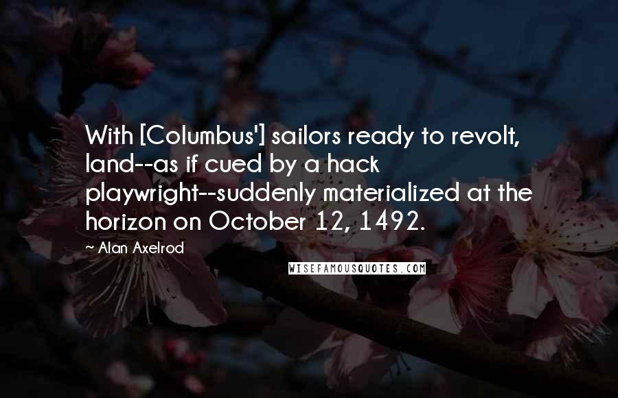 Alan Axelrod Quotes: With [Columbus'] sailors ready to revolt, land--as if cued by a hack playwright--suddenly materialized at the horizon on October 12, 1492.