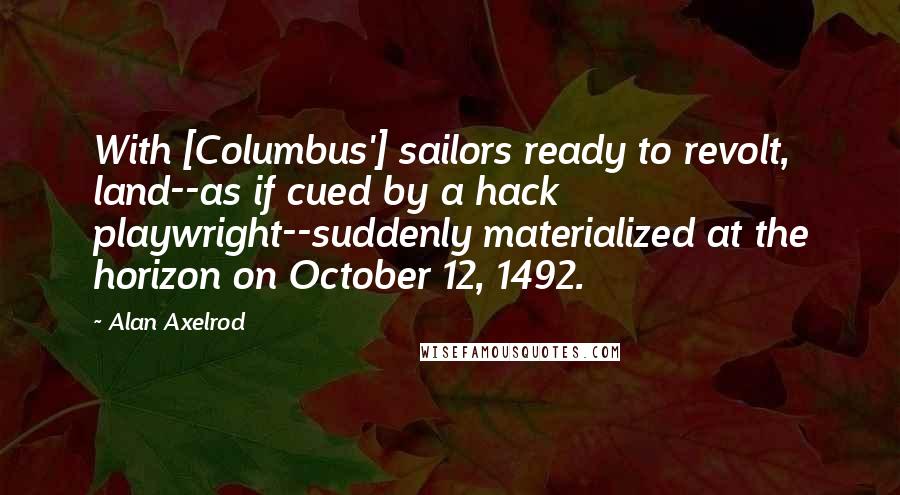 Alan Axelrod Quotes: With [Columbus'] sailors ready to revolt, land--as if cued by a hack playwright--suddenly materialized at the horizon on October 12, 1492.