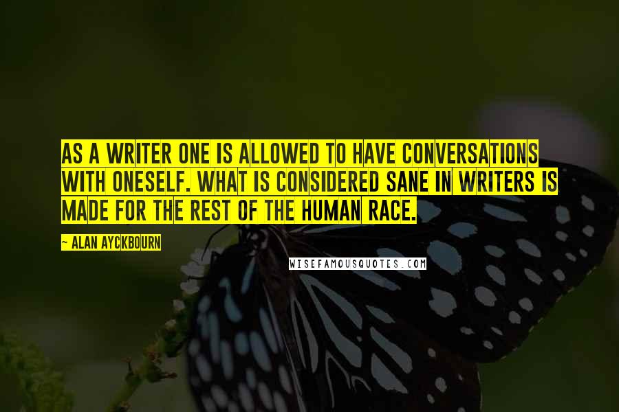 Alan Ayckbourn Quotes: As a writer one is allowed to have conversations with oneself. What is considered sane in writers is made for the rest of the human race.