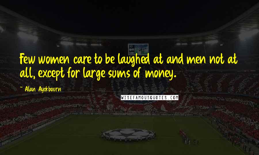 Alan Ayckbourn Quotes: Few women care to be laughed at and men not at all, except for large sums of money.